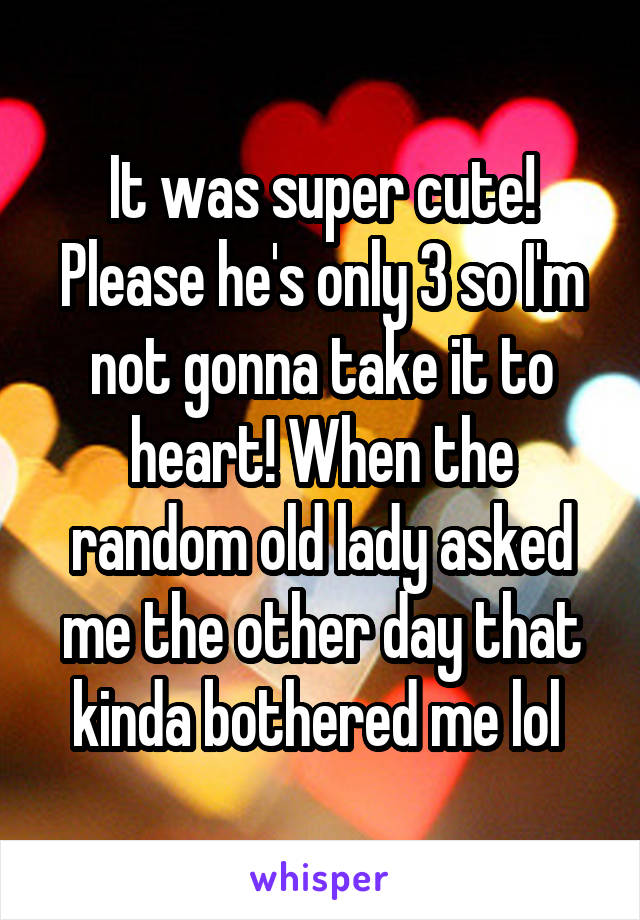 It was super cute! Please he's only 3 so I'm not gonna take it to heart! When the random old lady asked me the other day that kinda bothered me lol 
