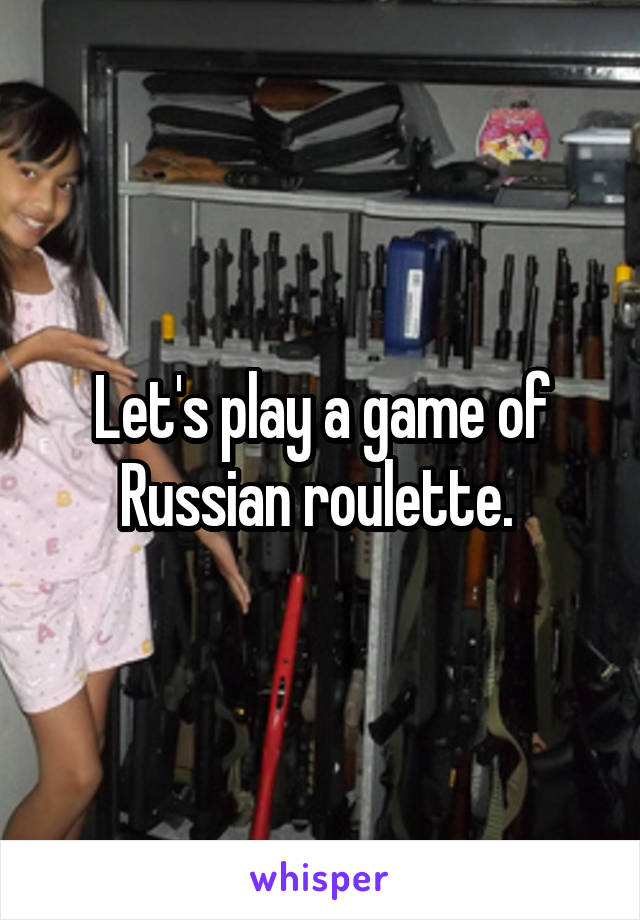 Let's play a game of Russian roulette. 