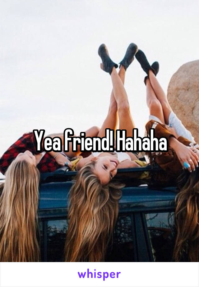 Yea friend! Hahaha