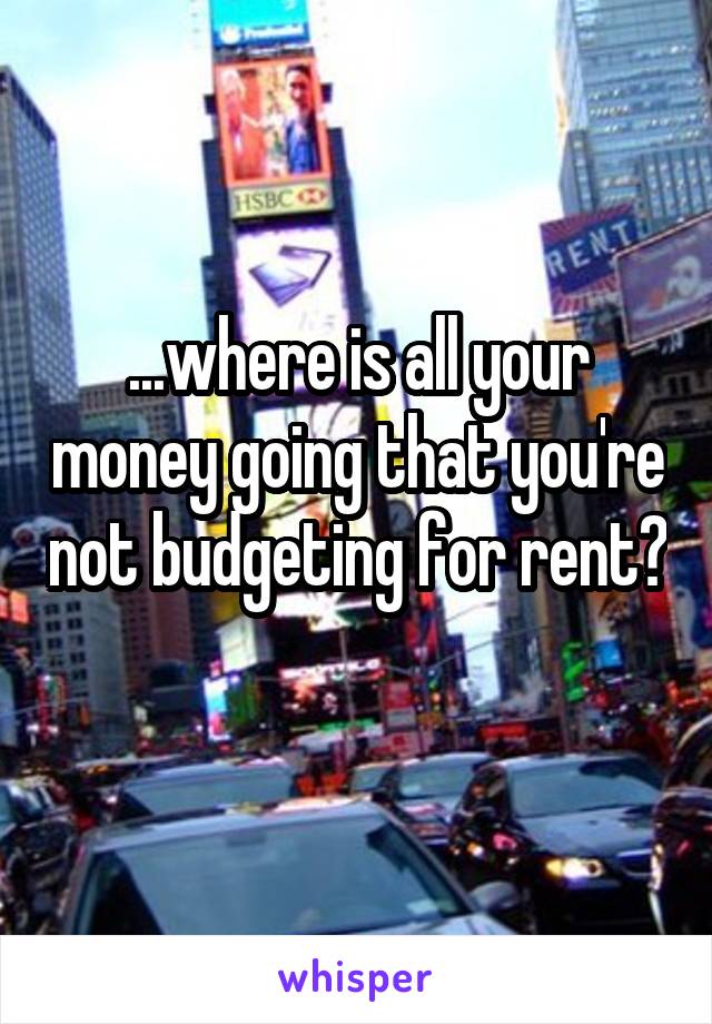 ...where is all your money going that you're not budgeting for rent? 