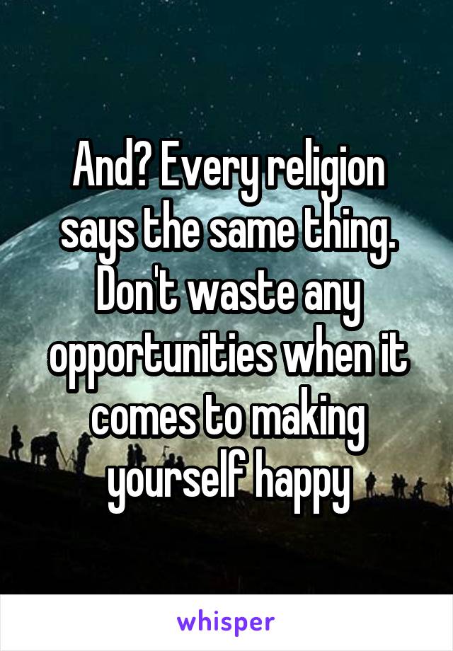 And? Every religion says the same thing. Don't waste any opportunities when it comes to making yourself happy