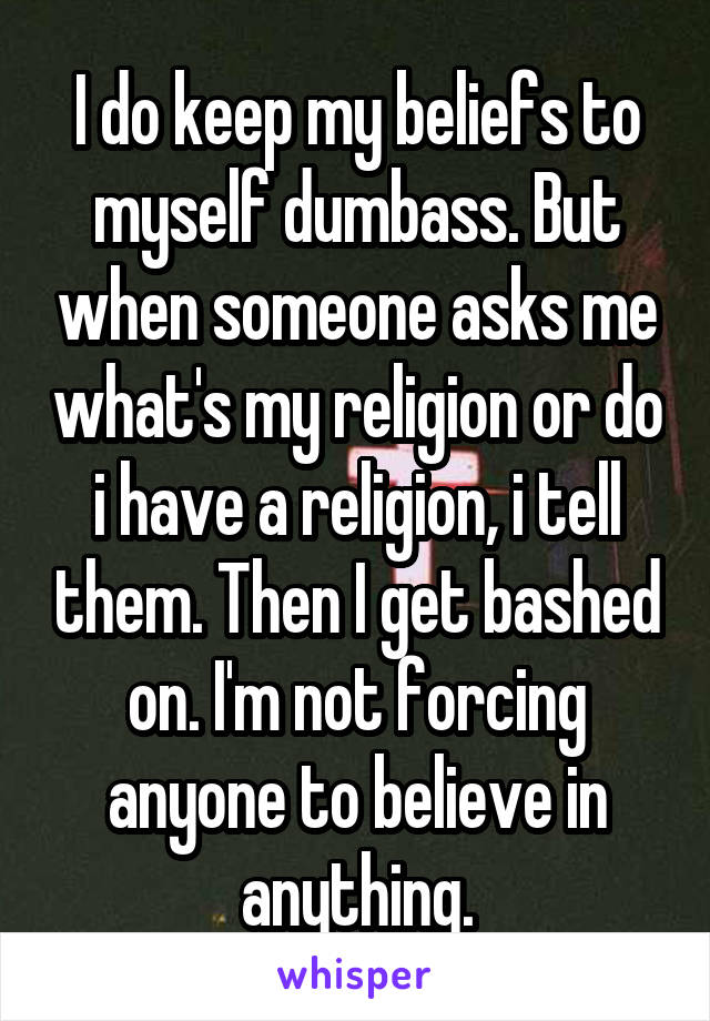I do keep my beliefs to myself dumbass. But when someone asks me what's my religion or do i have a religion, i tell them. Then I get bashed on. I'm not forcing anyone to believe in anything.