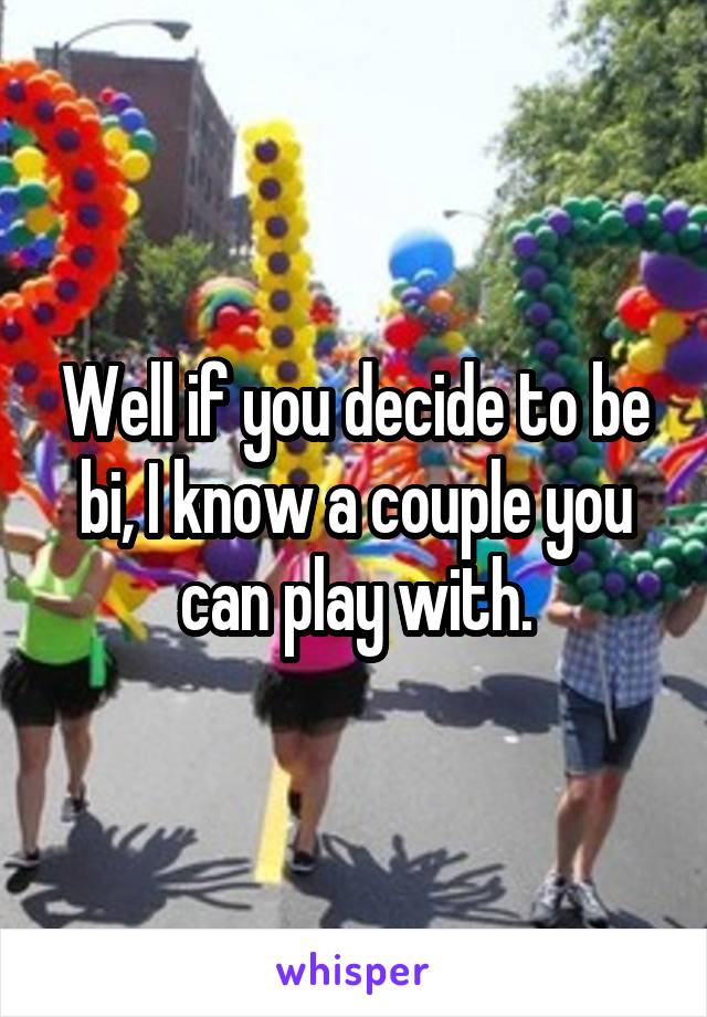 Well if you decide to be bi, I know a couple you can play with.