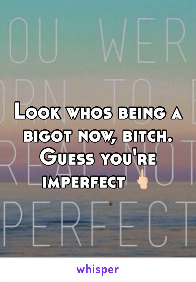 Look whos being a bigot now, bitch. Guess you're imperfect 🖕🏻