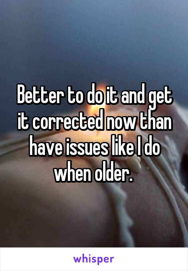 Better to do it and get it corrected now than have issues like I do when older. 