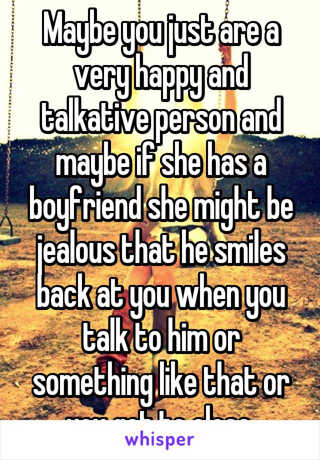 Maybe you just are a very happy and talkative person and maybe if she has a boyfriend she might be jealous that he smiles back at you when you talk to him or something like that or you get to close.