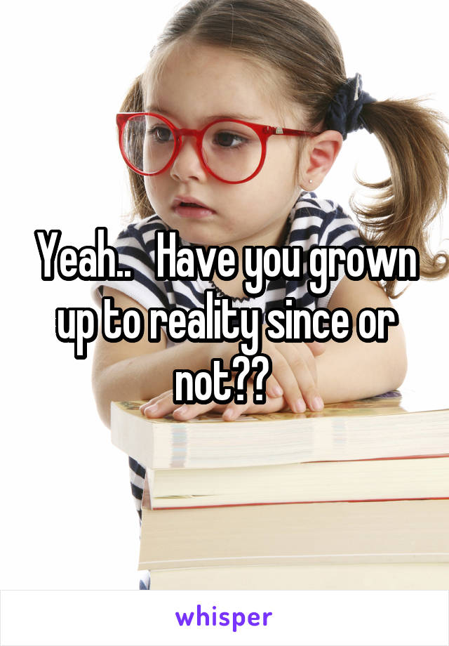 Yeah..   Have you grown up to reality since or not?? 