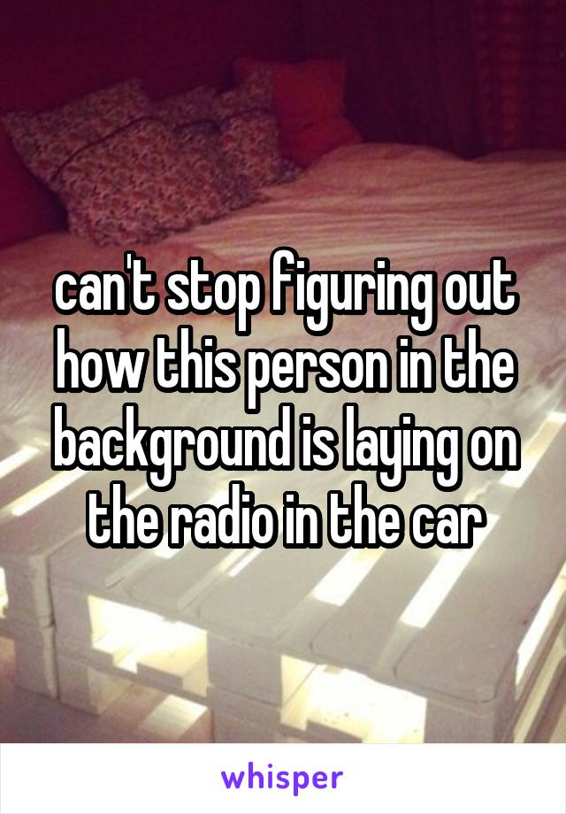 can't stop figuring out how this person in the background is laying on the radio in the car