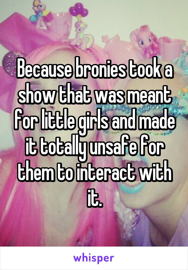 Because bronies took a show that was meant for little girls and made it totally unsafe for them to interact with it.