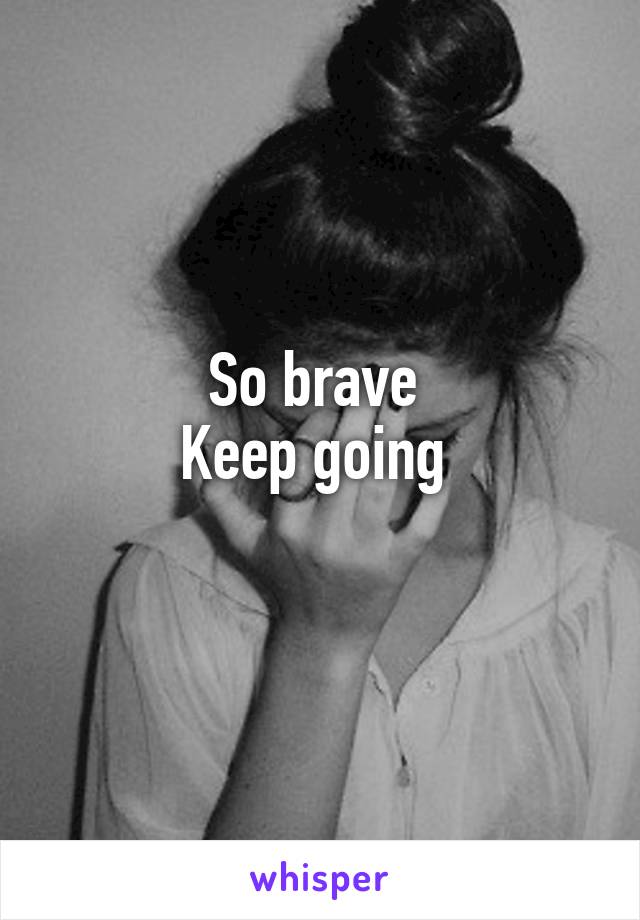 So brave 
Keep going 
