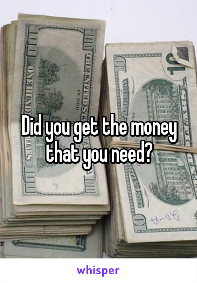 Did you get the money that you need?