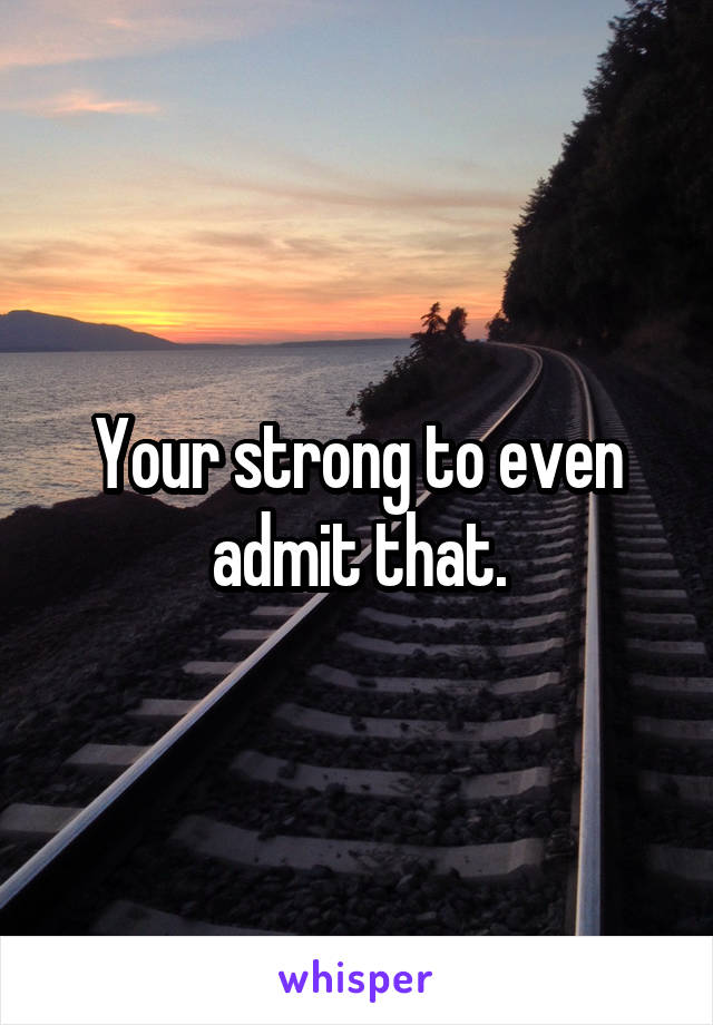 Your strong to even admit that.