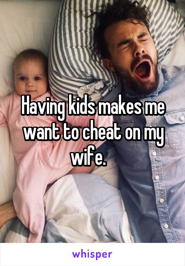 Having kids makes me want to cheat on my wife.   