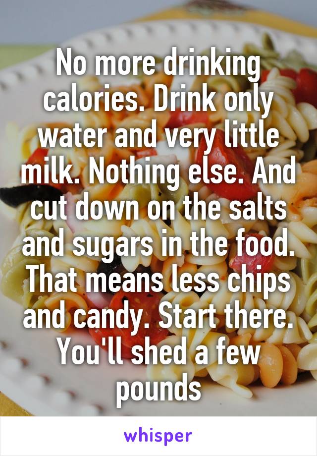 No more drinking calories. Drink only water and very little milk. Nothing else. And cut down on the salts and sugars in the food. That means less chips and candy. Start there. You'll shed a few pounds