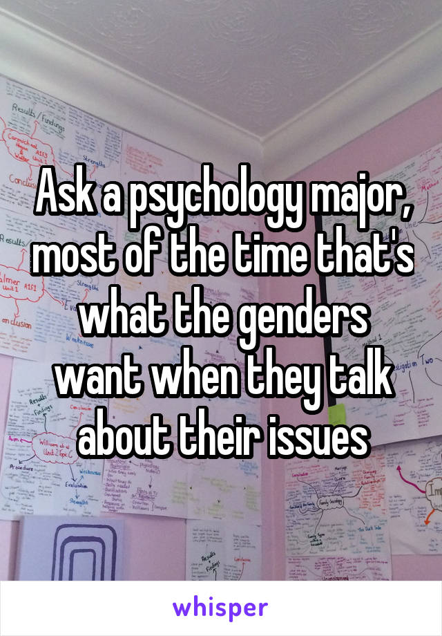 Ask a psychology major, most of the time that's what the genders want when they talk about their issues