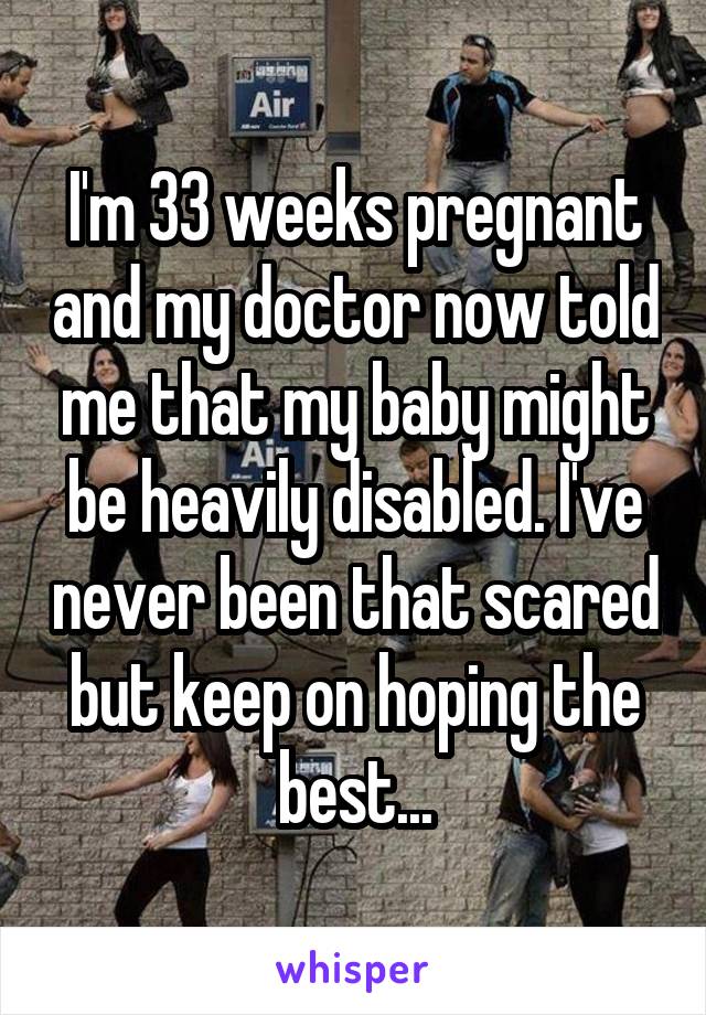 I'm 33 weeks pregnant and my doctor now told me that my baby might be heavily disabled. I've never been that scared but keep on hoping the best...