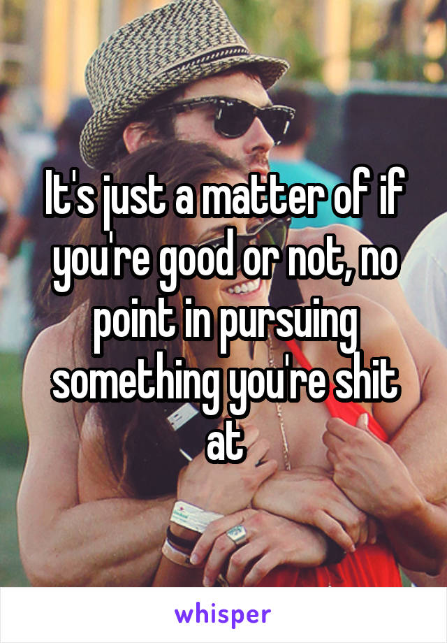 It's just a matter of if you're good or not, no point in pursuing something you're shit at
