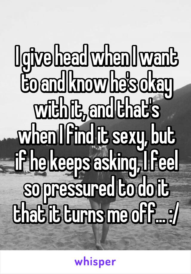 I give head when I want to and know he's okay with it, and that's when I find it sexy, but if he keeps asking, I feel so pressured to do it that it turns me off... :/