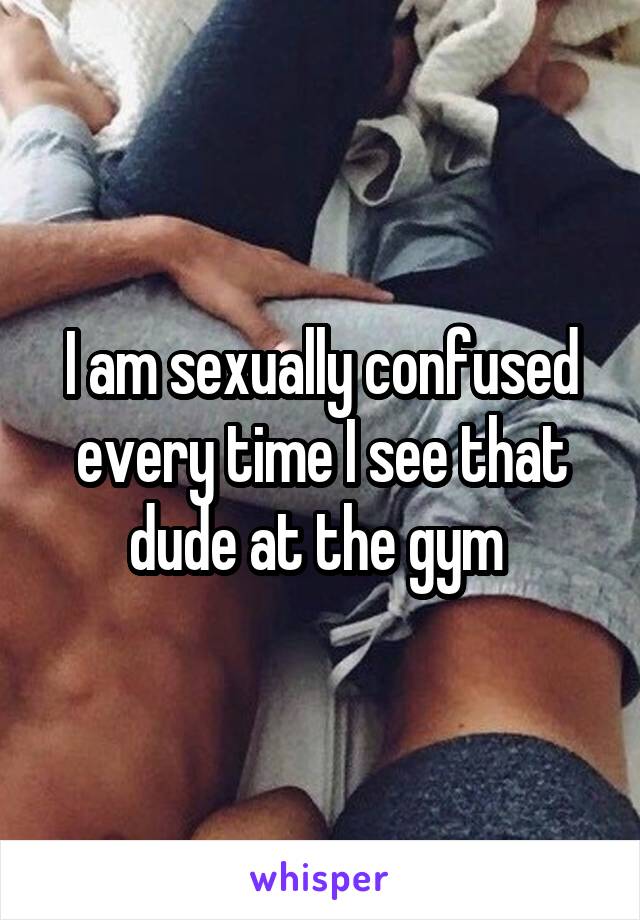 I am sexually confused every time I see that dude at the gym 