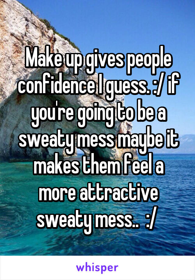Make up gives people confidence I guess. :/ if you're going to be a sweaty mess maybe it makes them feel a more attractive sweaty mess..  :/ 