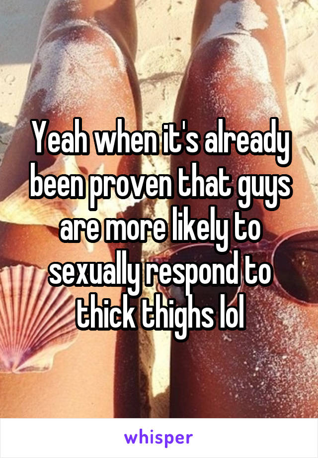 Yeah when it's already been proven that guys are more likely to sexually respond to thick thighs lol