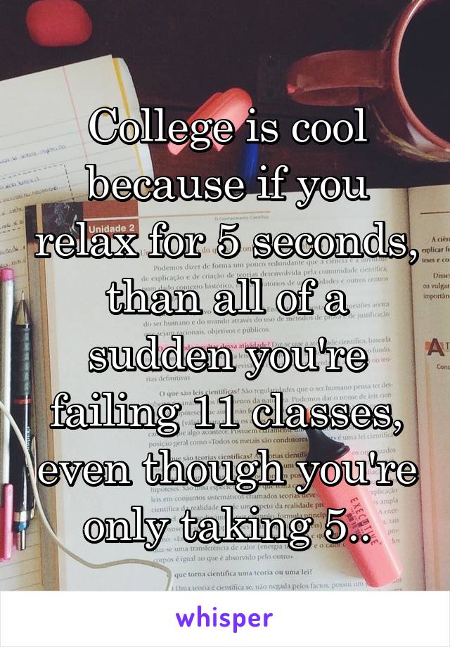 College is cool because if you relax for 5 seconds, than all of a sudden you're failing 11 classes, even though you're only taking 5..