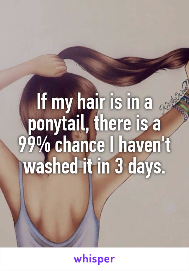 If my hair is in a ponytail, there is a 99% chance I haven't washed it in 3 days.