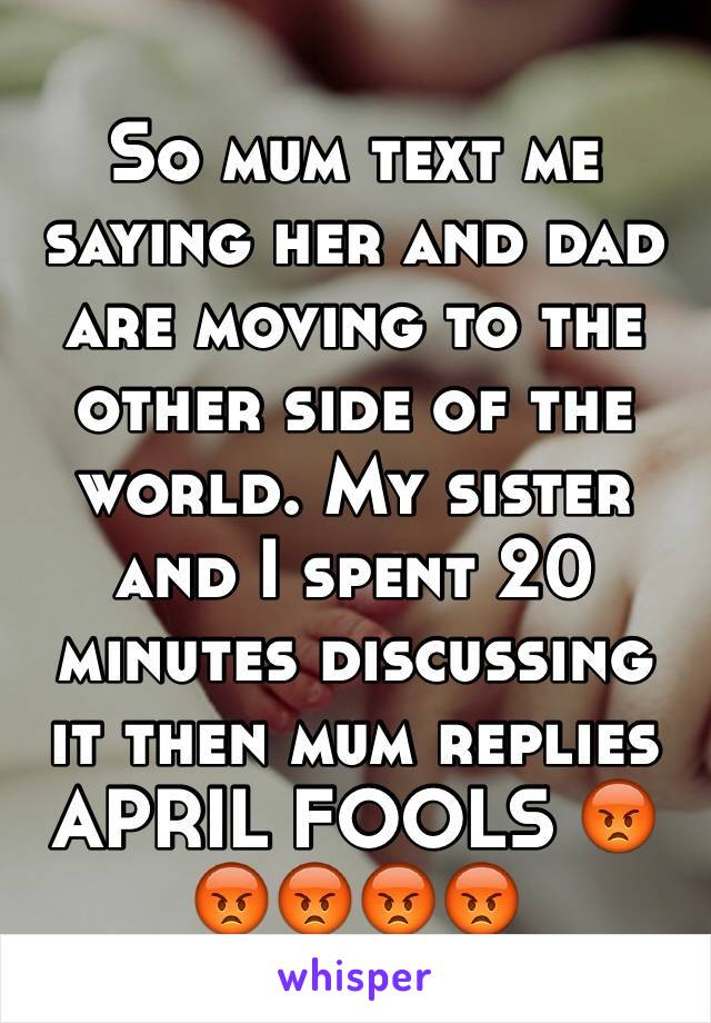 So mum text me saying her and dad are moving to the other side of the world. My sister and I spent 20 minutes discussing it then mum replies APRIL FOOLS 😡😡😡😡😡
