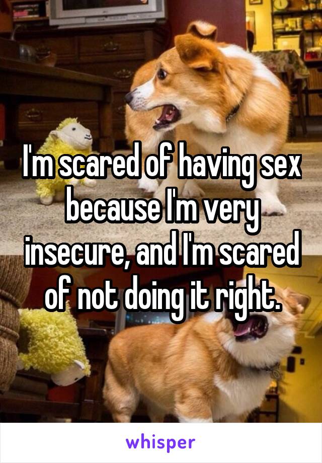 I'm scared of having sex because I'm very insecure, and I'm scared of not doing it right.