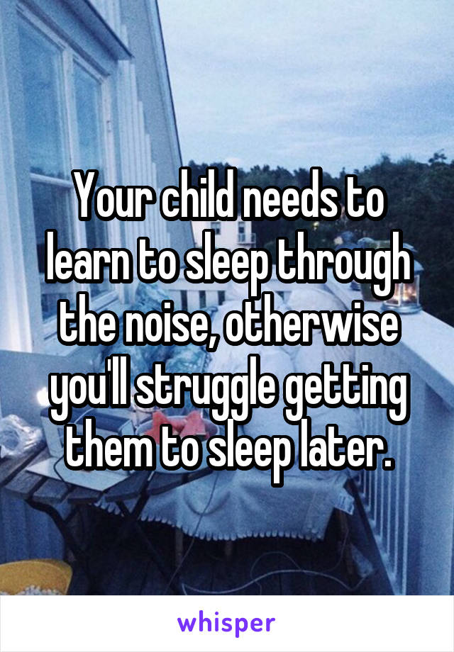 Your child needs to learn to sleep through the noise, otherwise you'll struggle getting them to sleep later.