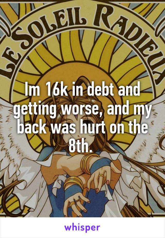 Im 16k in debt and getting worse, and my back was hurt on the 8th. 
