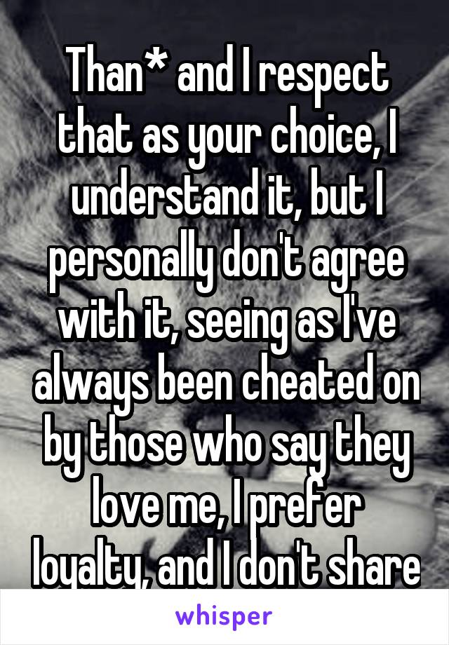 Than* and I respect that as your choice, I understand it, but I personally don't agree with it, seeing as I've always been cheated on by those who say they love me, I prefer loyalty, and I don't share