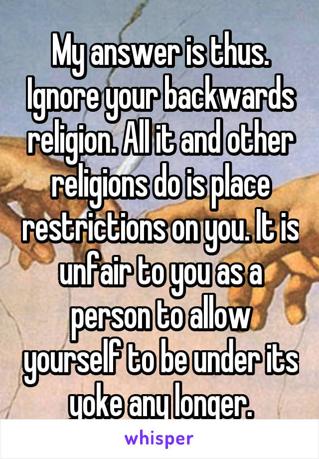 My answer is thus. Ignore your backwards religion. All it and other religions do is place restrictions on you. It is unfair to you as a person to allow yourself to be under its yoke any longer.