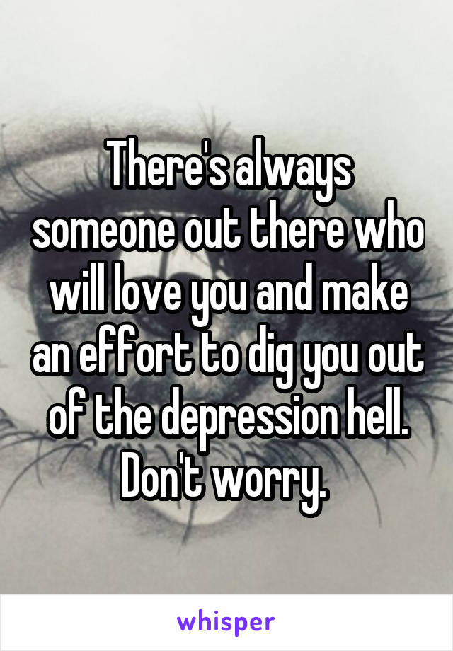 There's always someone out there who will love you and make an effort to dig you out of the depression hell. Don't worry. 