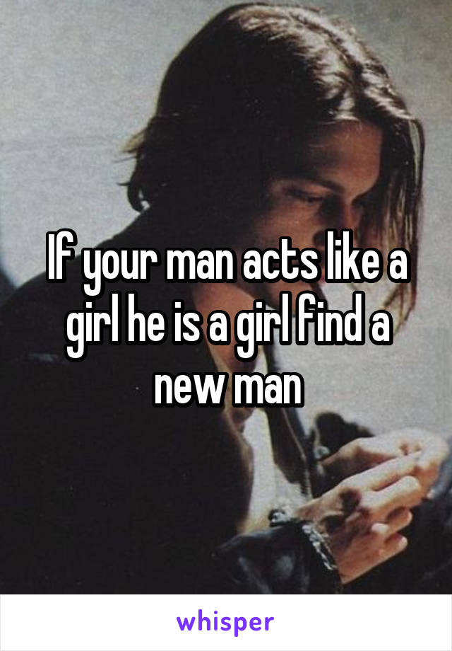 If your man acts like a girl he is a girl find a new man