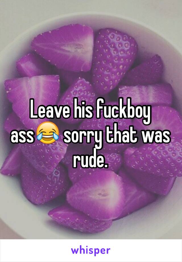 Leave his fuckboy ass😂 sorry that was rude. 