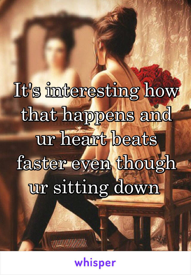 It's interesting how that happens and ur heart beats faster even though ur sitting down 