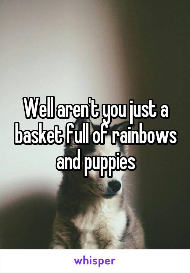 Well aren't you just a basket full of rainbows and puppies