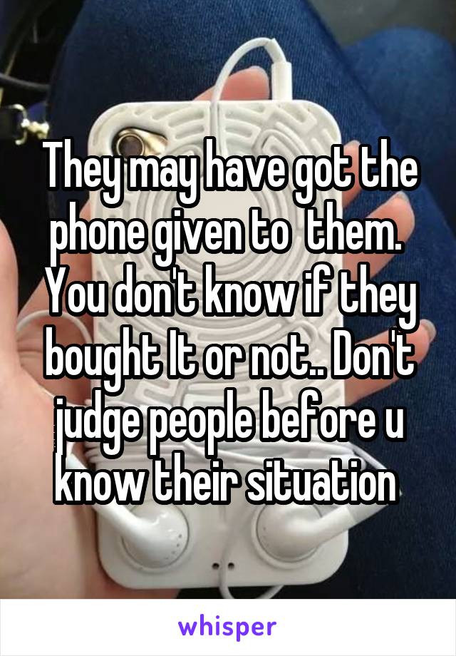 They may have got the phone given to  them.  You don't know if they bought It or not.. Don't judge people before u know their situation 