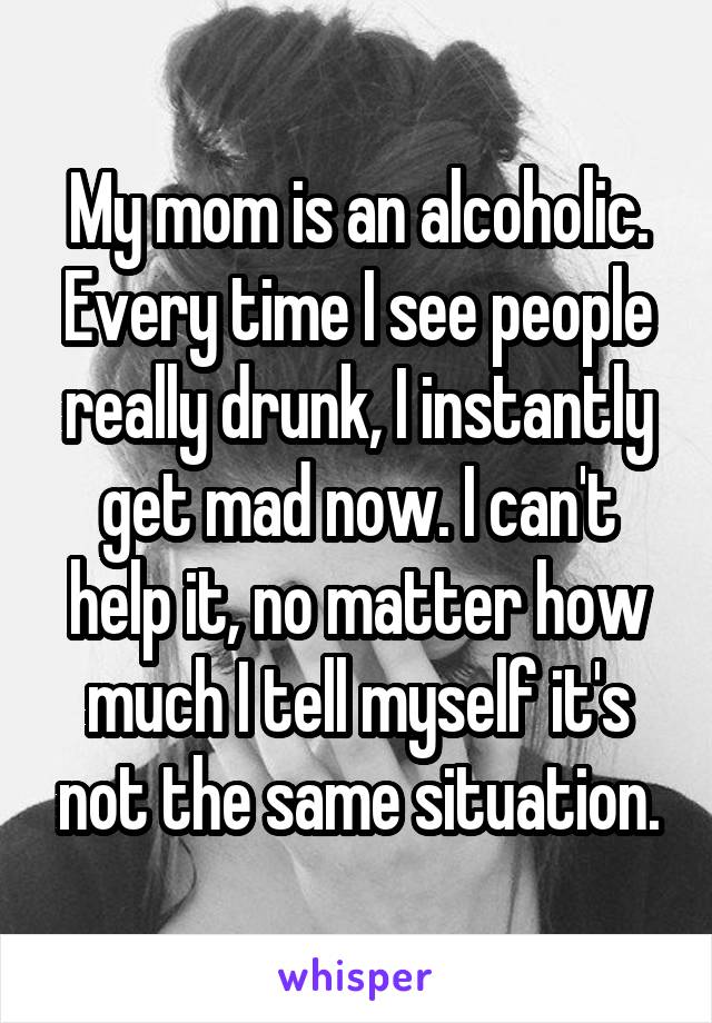 My mom is an alcoholic. Every time I see people really drunk, I instantly get mad now. I can't help it, no matter how much I tell myself it's not the same situation.
