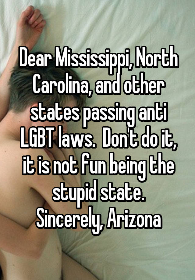 Dear Mississippi, North Carolina, and other states passing anti LGBT laws.  Don't do it, it is not fun being the stupid state.
Sincerely, Arizona