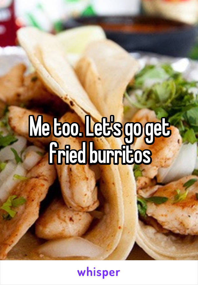 Me too. Let's go get fried burritos