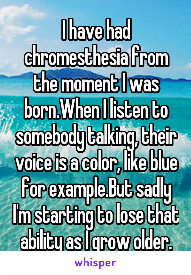 I have had chromesthesia from the moment I was born.When I listen to somebody talking, their voice is a color, like blue for example.But sadly I'm starting to lose that ability as I grow older.