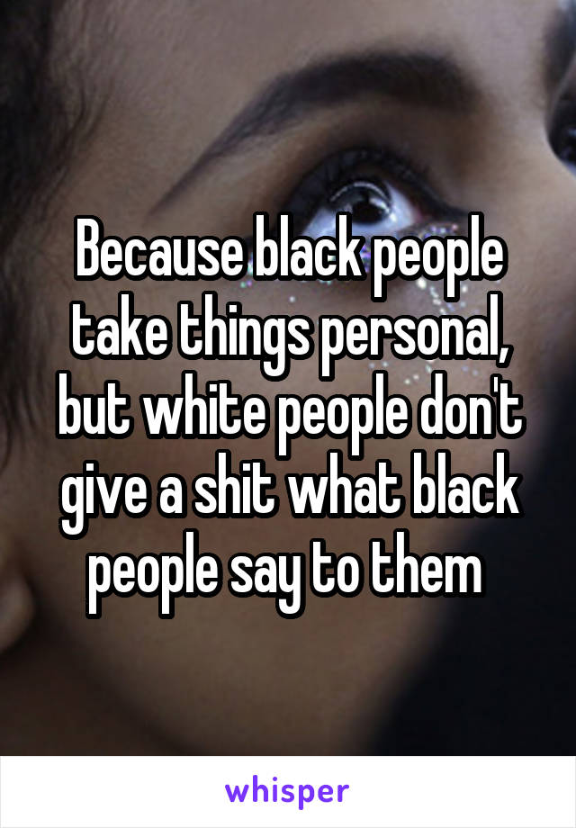 Because black people take things personal, but white people don't give a shit what black people say to them 