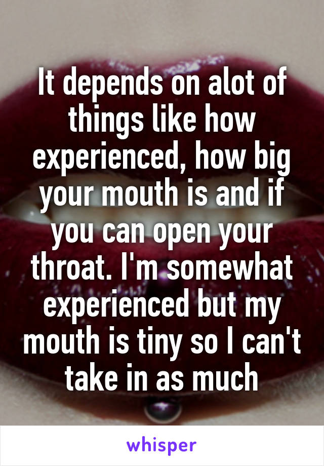 It depends on alot of things like how experienced, how big your mouth is and if you can open your throat. I'm somewhat experienced but my mouth is tiny so I can't take in as much