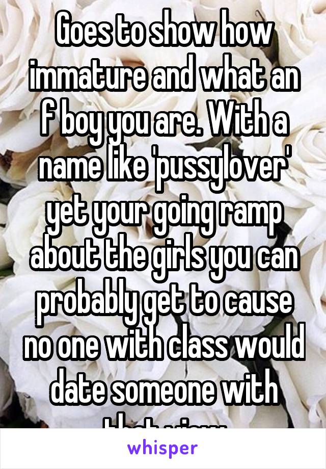 Goes to show how immature and what an f boy you are. With a name like 'pussylover' yet your going ramp about the girls you can probably get to cause no one with class would date someone with that view