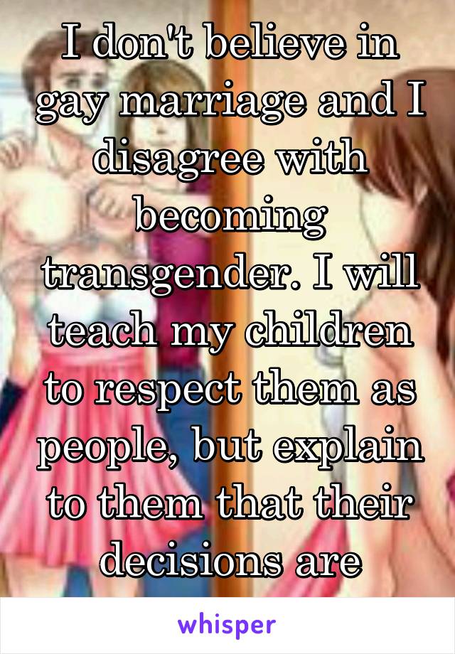 I don't believe in gay marriage and I disagree with becoming transgender. I will teach my children to respect them as people, but explain to them that their decisions are wrong. No shame!