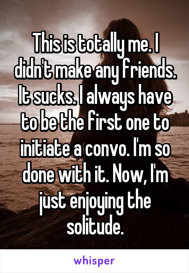 This is totally me. I didn't make any friends. It sucks. I always have to be the first one to initiate a convo. I'm so done with it. Now, I'm just enjoying the solitude.