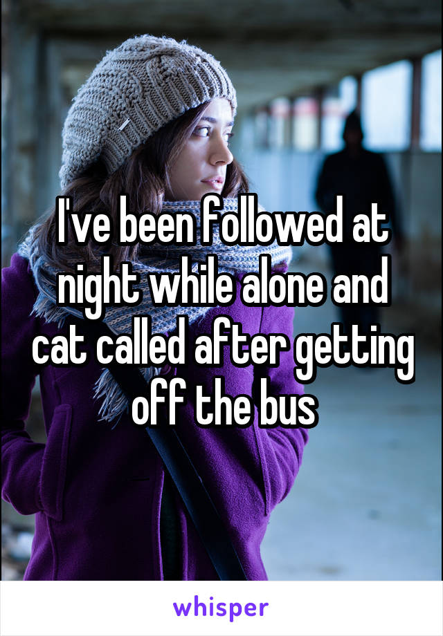 I've been followed at night while alone and cat called after getting off the bus