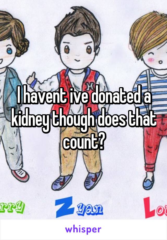 I havent ive donated a kidney though does that count?